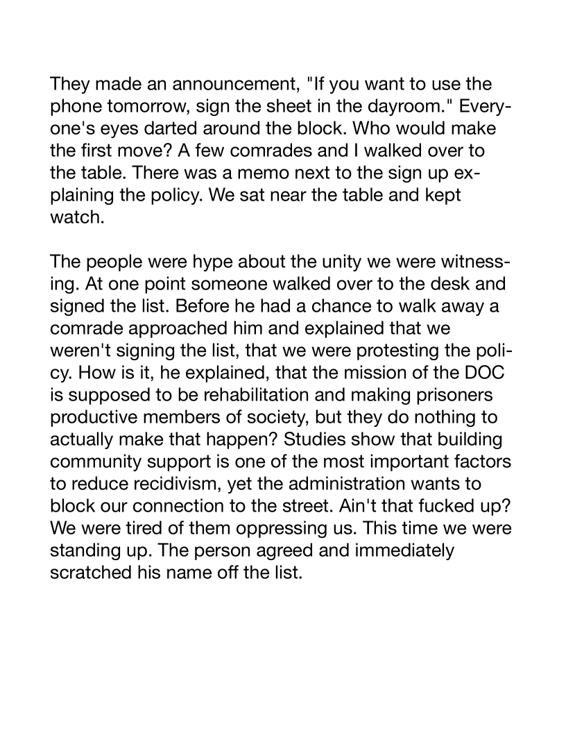 They made an announcement, "If you want to use the
phone tomorrow, sign the sheet in the dayroom." Every-
one's eyes darted around the block. Who would make
the first move? A few comrades and | walked over to
the table. There was a memo next to the sign up ex-
plaining the policy. We sat near the table and kept
watch.

The people were hype about the unity we were witness-
ing. At one point someone walked over to the desk and
signed the list. Before he had a chance to walk away a
comrade approached him and explained that we
weren't signing the list, that we were protesting the poli-
cy. How is it, he explained, that the mission of the DOC
is supposed to be rehabilitation and making prisoners
productive members of society, but they do nothing to
actually make that happen? Studies show that building
community support is one of the most important factors
to reduce recidivism, yet the administration wants to
block our connection to the street. Ain't that fucked up?
We were tired of them oppressing us. This time we were
standing up. The person agreed and immediately
scratched his name off the list.
